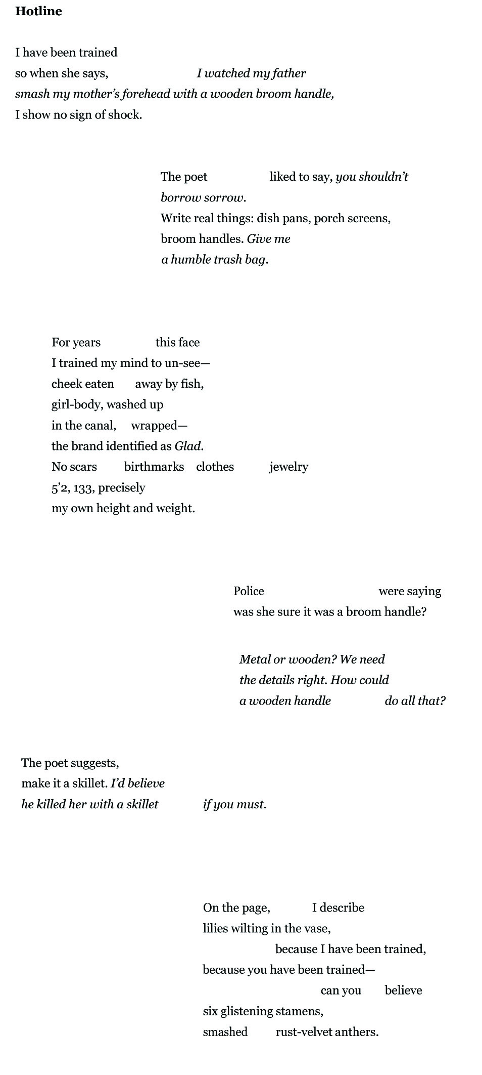 Hotline I have been trained so when she says, I watched my father smash my mother’s forehead with a wooden broom handle, I show no sign of shock. The poet liked to say, you shouldn’t borrow sorrow. Write real things: dish pans, porch screens, broom handles. Give me a humble trash bag. For years this face I trained my mind to un-see— cheek eaten away by fish, girl-body, washed up in the canal, wrapped— the brand identified as Glad. No scars birthmarks clothes jewelry 5’2, 133, precisely my own height and weight. Police were saying was she sure it was a broom handle?
