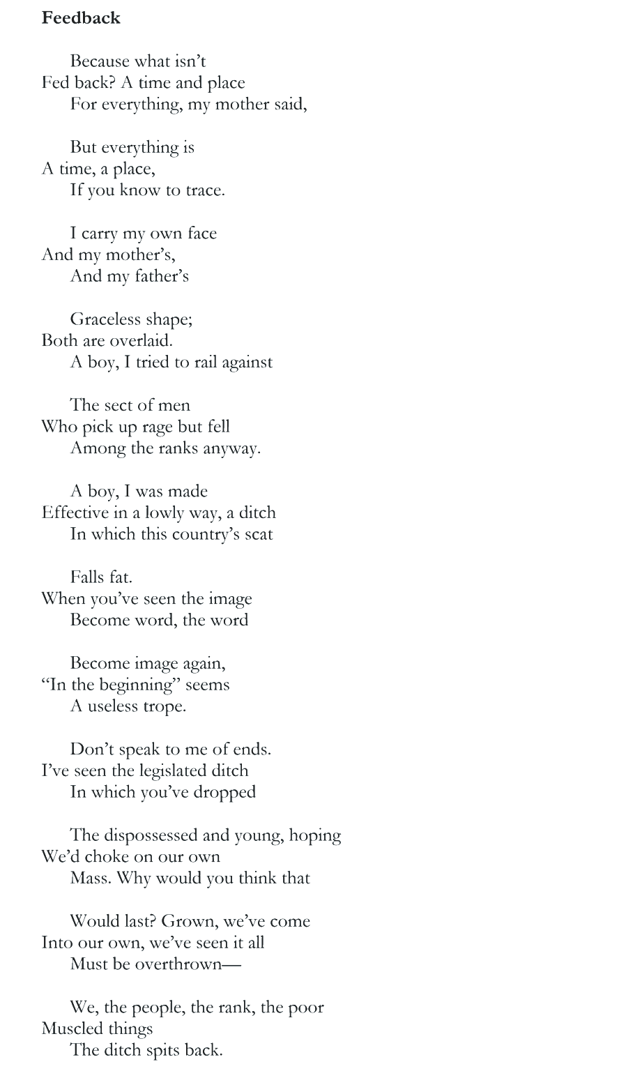 Feedback Because what isn’t Fed back? A time and place For everything, my mother said, But everything is A time, a place, If you know to trace. I carry my own face And my mother’s, And my father’s Graceless shape; Both are overlaid. A boy, I tried to rail against The sect of men Who pick up rage but fell Among the ranks anyway. A boy, I was made Effective in a lowly way, a ditch In which this country’s scat Falls fat. When you’ve seen the image Become word, the word Become image again, “In the beginning” seems A useless trope. Don’t speak to me of ends. I’ve seen the legislated ditch In which you’ve dropped The dispossessed and young, hoping We’d choke on our own Mass. Why would you think that Would last? Grown, we’ve come Into our own, we’ve seen it all Must be overthrown— We, the people, the rank, the poor Muscled things The ditch spits back.